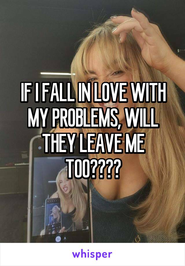 IF I FALL IN LOVE WITH MY PROBLEMS, WILL THEY LEAVE ME TOO????