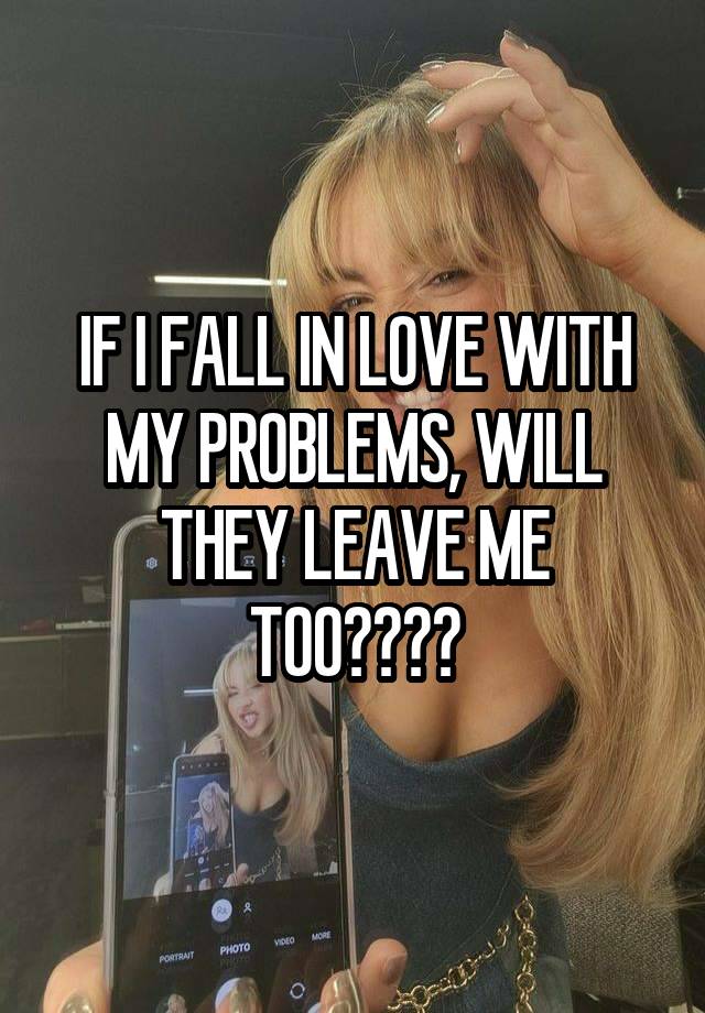 IF I FALL IN LOVE WITH MY PROBLEMS, WILL THEY LEAVE ME TOO????