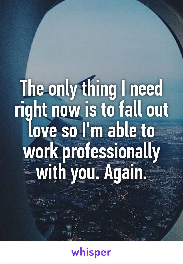 The only thing I need right now is to fall out love so I'm able to work professionally with you. Again.