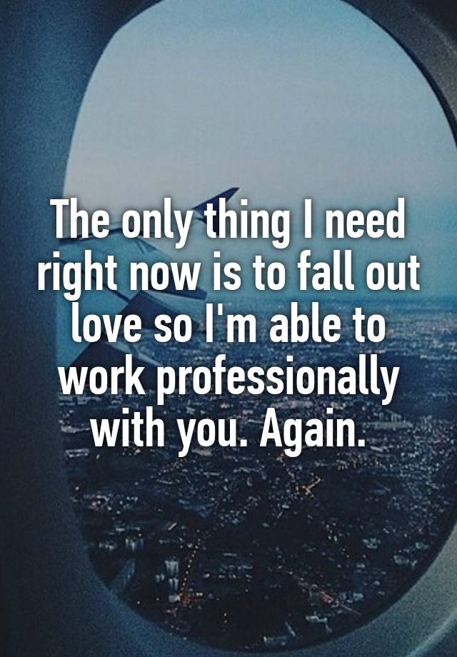 The only thing I need right now is to fall out love so I'm able to work professionally with you. Again.