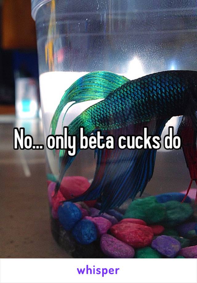 No… only beta cucks do