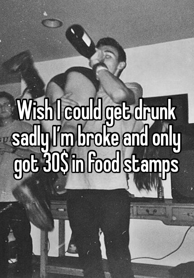 Wish I could get drunk sadly I’m broke and only got 30$ in food stamps 