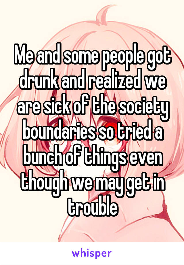 Me and some people got drunk and realized we are sick of the society boundaries so tried a bunch of things even though we may get in trouble