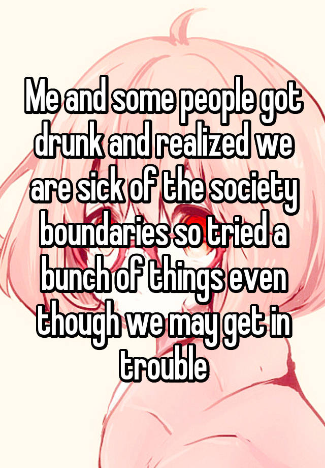 Me and some people got drunk and realized we are sick of the society boundaries so tried a bunch of things even though we may get in trouble