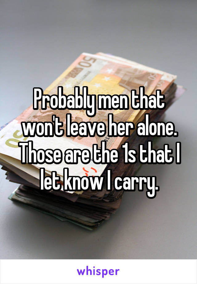 Probably men that won't leave her alone. Those are the 1s that I let know I carry.