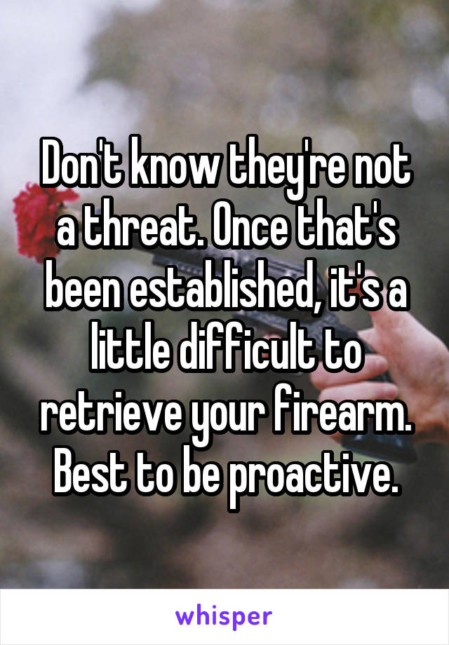 Don't know they're not a threat. Once that's been established, it's a little difficult to retrieve your firearm. Best to be proactive.