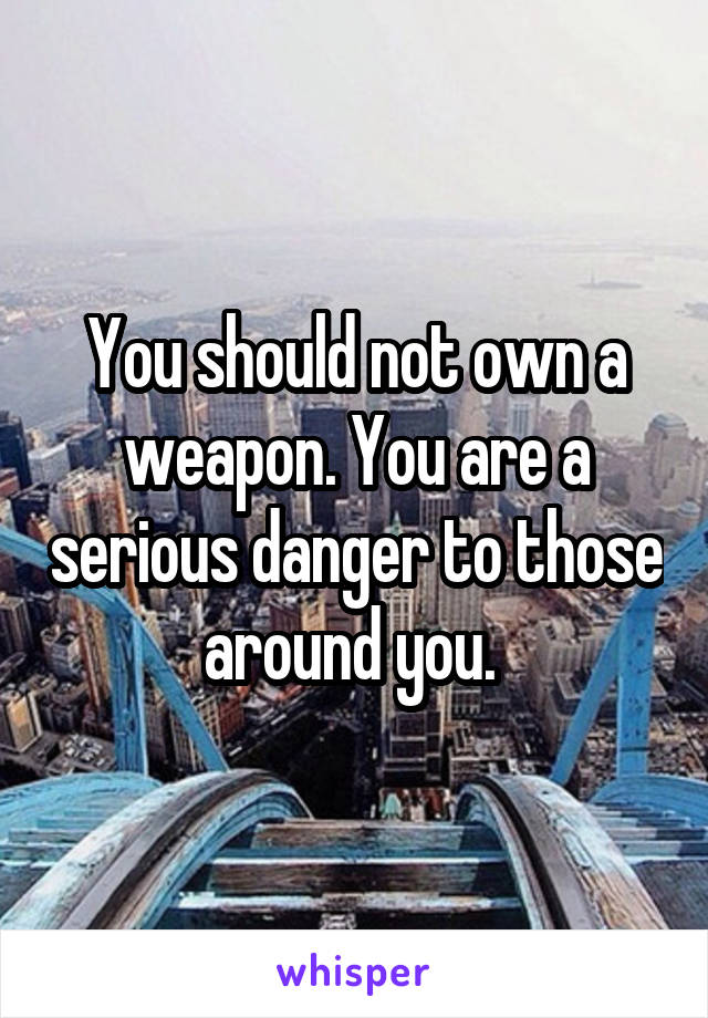 You should not own a weapon. You are a serious danger to those around you. 
