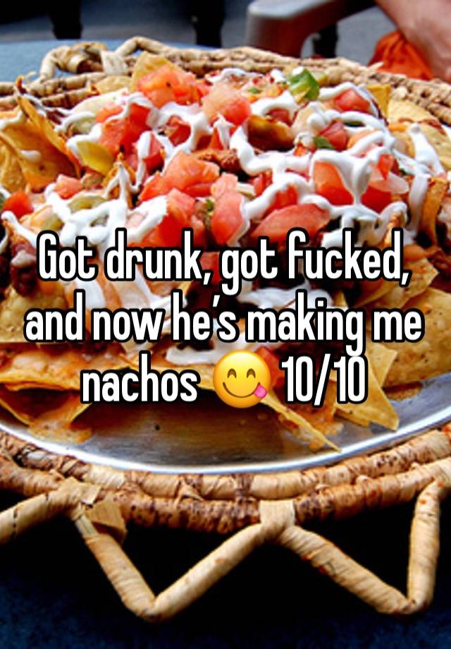 Got drunk, got fucked, and now he’s making me nachos 😋 10/10