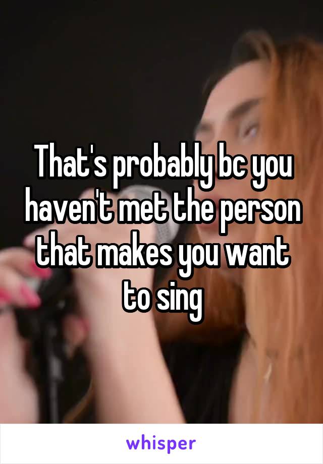 That's probably bc you haven't met the person that makes you want to sing