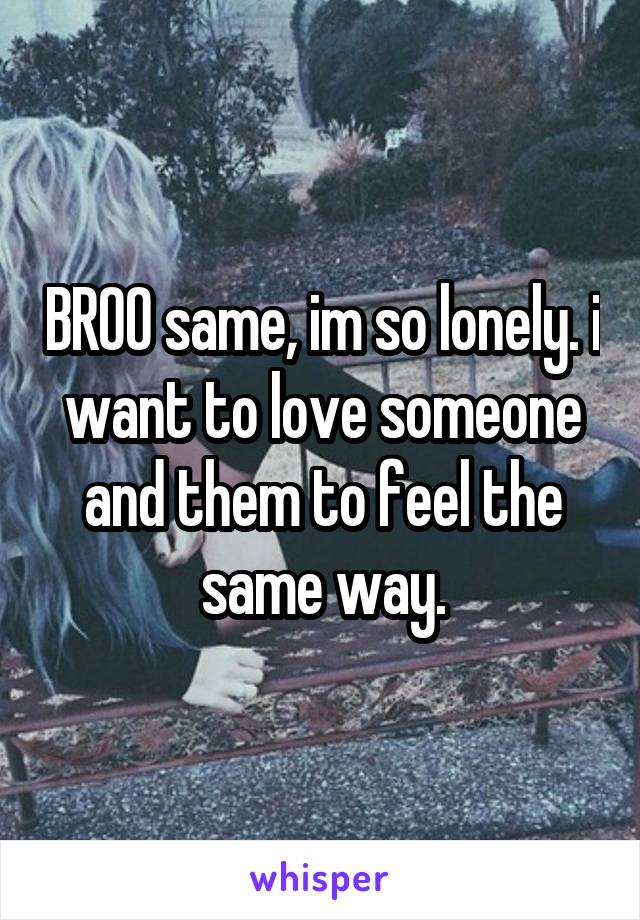 BROO same, im so lonely. i want to love someone and them to feel the same way.