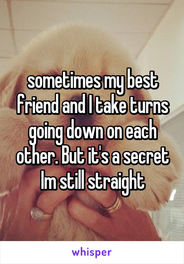 sometimes my best friend and I take turns going down on each other. But it's a secret Im still straight