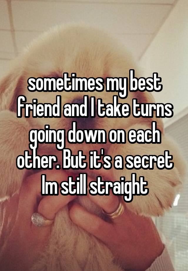 sometimes my best friend and I take turns going down on each other. But it's a secret Im still straight