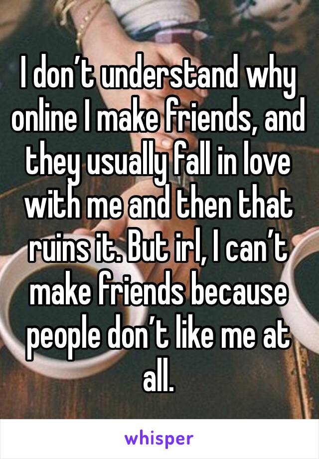 I don’t understand why online I make friends, and they usually fall in love with me and then that ruins it. But irl, I can’t make friends because people don’t like me at all.