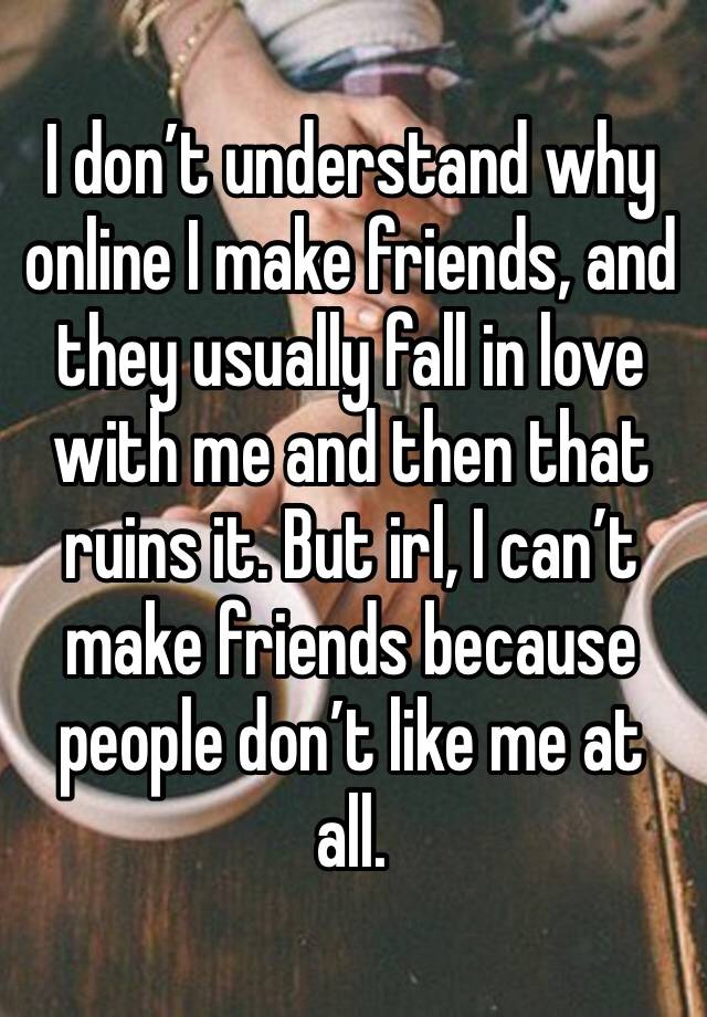 I don’t understand why online I make friends, and they usually fall in love with me and then that ruins it. But irl, I can’t make friends because people don’t like me at all.