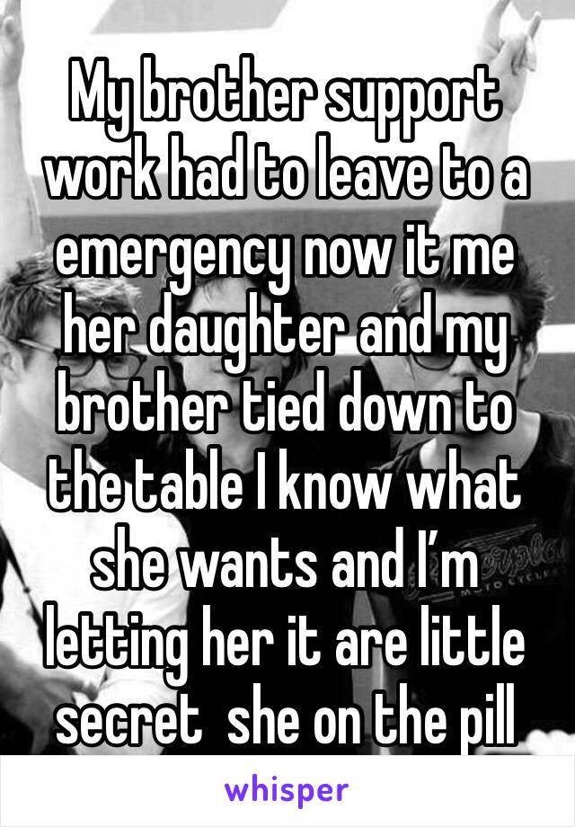 My brother support work had to leave to a emergency now it me her daughter and my brother tied down to the table I know what she wants and I’m letting her it are little secret  she on the pill