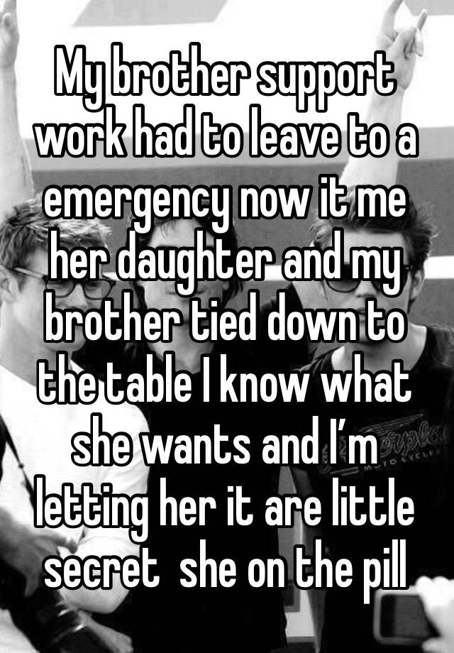 My brother support work had to leave to a emergency now it me her daughter and my brother tied down to the table I know what she wants and I’m letting her it are little secret  she on the pill