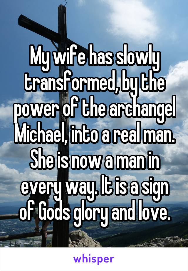 My wife has slowly transformed, by the power of the archangel Michael, into a real man. She is now a man in every way. It is a sign of Gods glory and love.