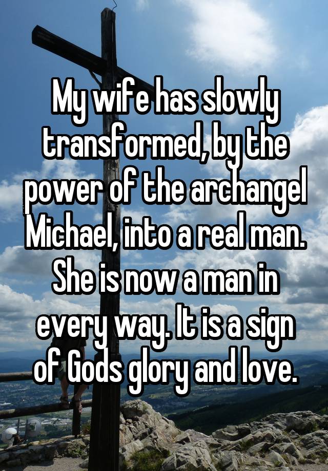 My wife has slowly transformed, by the power of the archangel Michael, into a real man. She is now a man in every way. It is a sign of Gods glory and love.