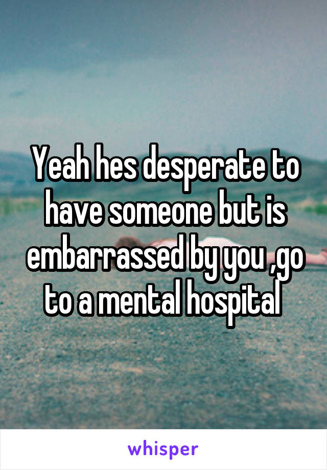 Yeah hes desperate to have someone but is embarrassed by you ,go to a mental hospital 