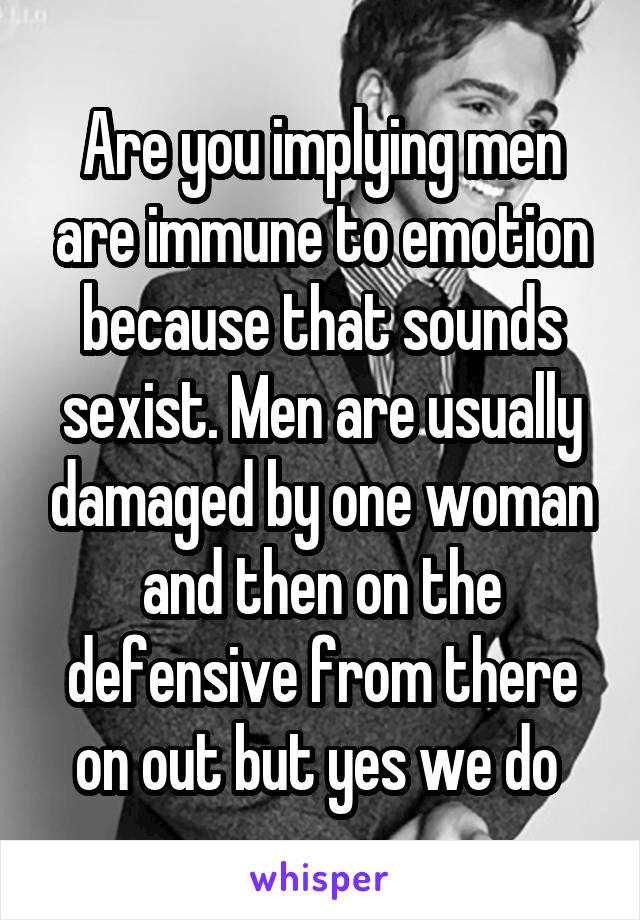 Are you implying men are immune to emotion because that sounds sexist. Men are usually damaged by one woman and then on the defensive from there on out but yes we do 