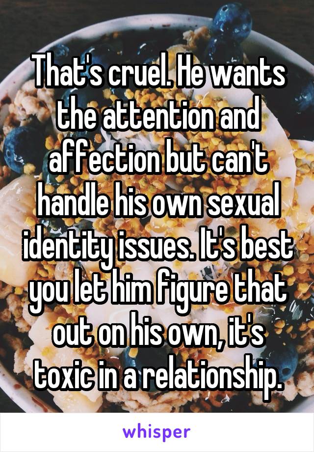 That's cruel. He wants the attention and affection but can't handle his own sexual identity issues. It's best you let him figure that out on his own, it's toxic in a relationship.