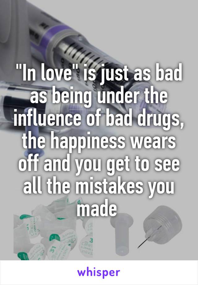 "In love" is just as bad as being under the influence of bad drugs, the happiness wears off and you get to see all the mistakes you made 