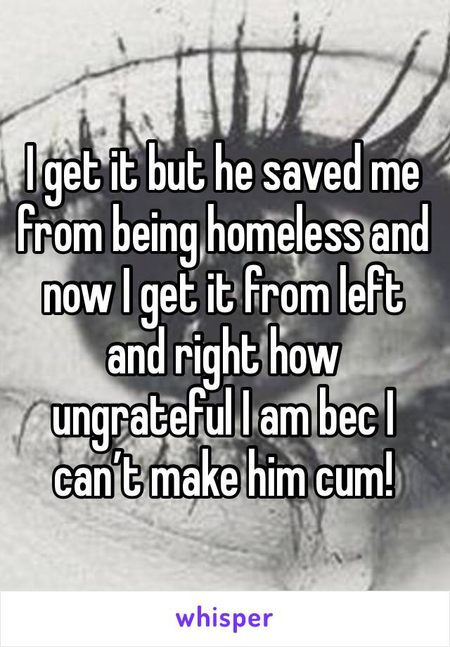 I get it but he saved me from being homeless and now I get it from left and right how ungrateful I am bec I can’t make him cum!