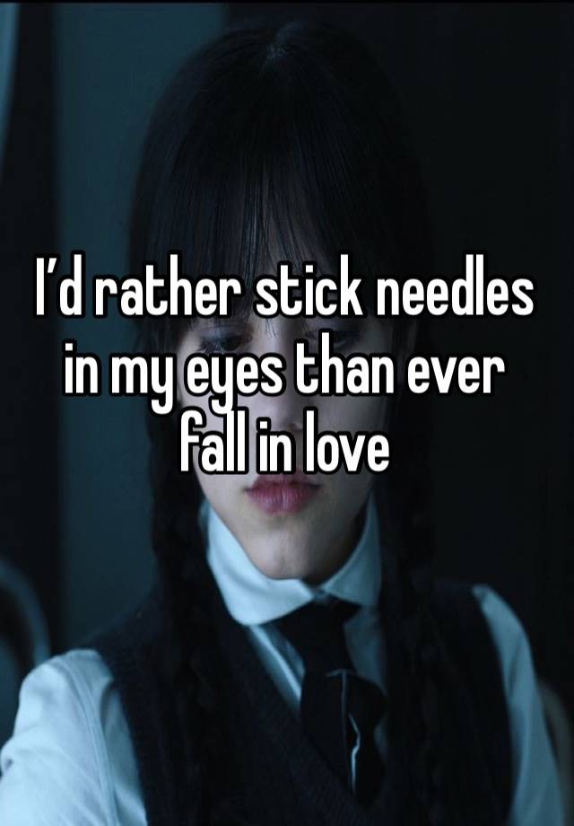 I’d rather stick needles
in my eyes than ever
fall in love
