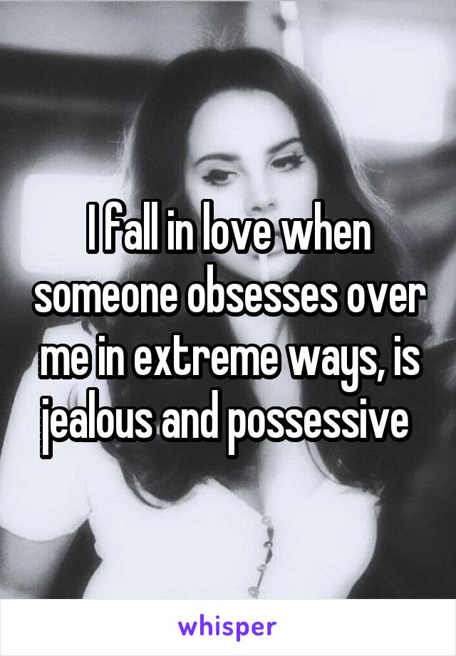 I fall in love when someone obsesses over me in extreme ways, is jealous and possessive 