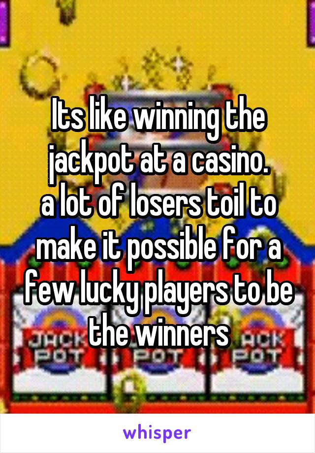 Its like winning the jackpot at a casino.
a lot of losers toil to make it possible for a few lucky players to be the winners