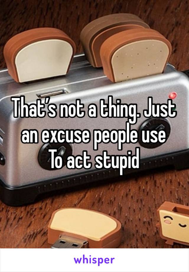 That’s not a thing. Just an excuse people use
To act stupid 