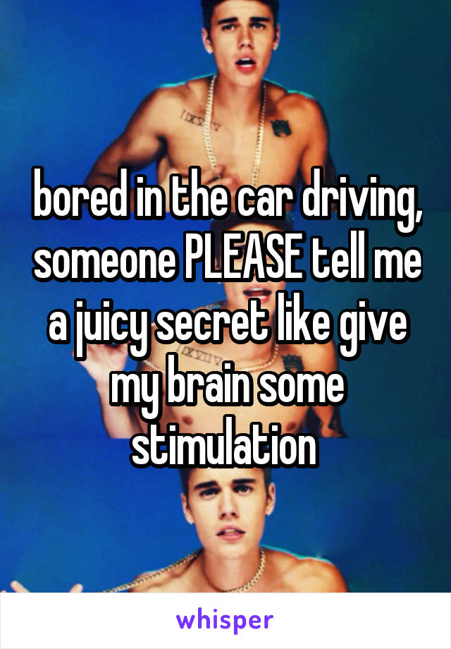 bored in the car driving, someone PLEASE tell me a juicy secret like give my brain some stimulation 