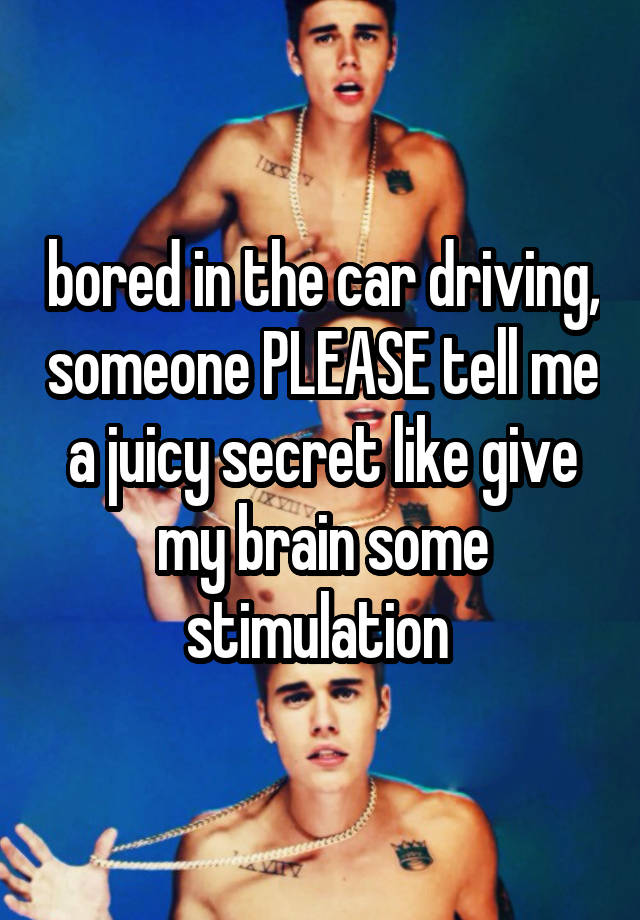 bored in the car driving, someone PLEASE tell me a juicy secret like give my brain some stimulation 