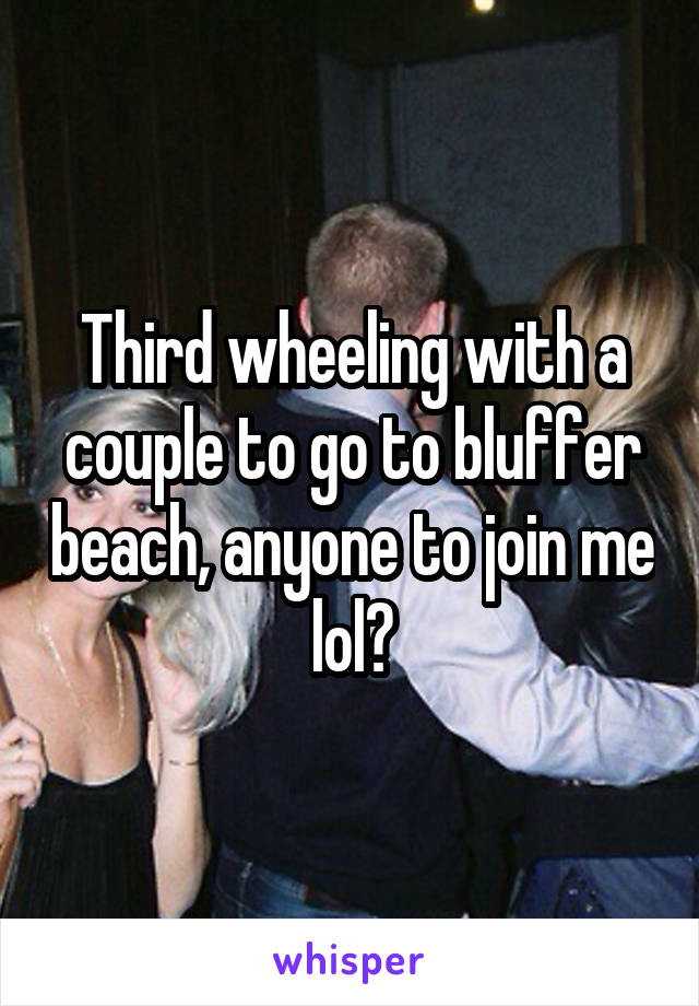 Third wheeling with a couple to go to bluffer beach, anyone to join me lol?