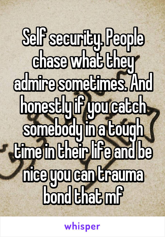 Self security. People chase what they admire sometimes. And honestly if you catch somebody in a tough time in their life and be nice you can trauma bond that mf