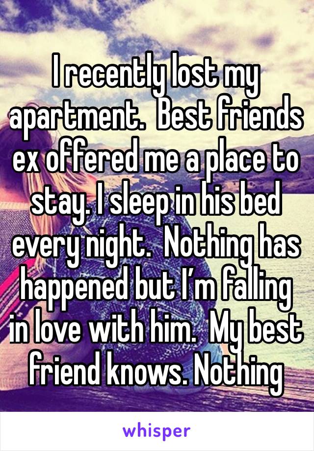 I recently lost my apartment.  Best friends ex offered me a place to stay. I sleep in his bed every night.  Nothing has happened but I’m falling in love with him.  My best friend knows. Nothing 