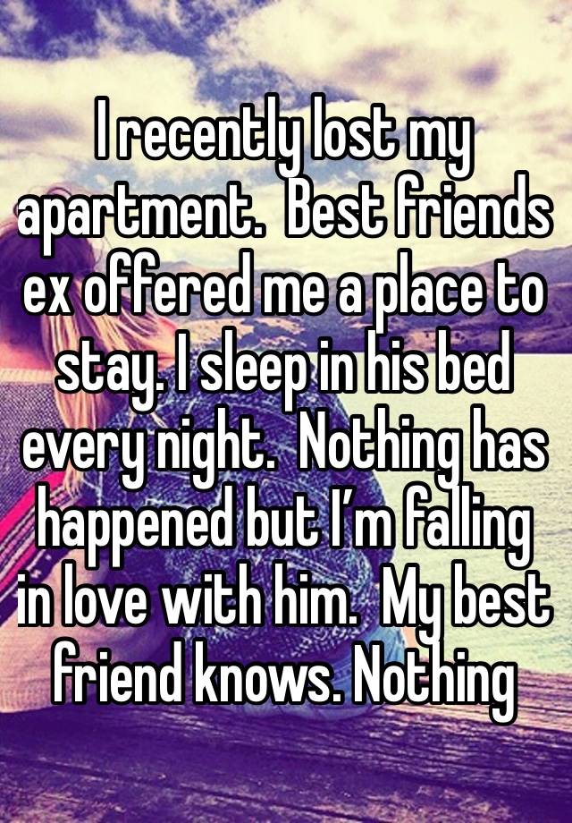 I recently lost my apartment.  Best friends ex offered me a place to stay. I sleep in his bed every night.  Nothing has happened but I’m falling in love with him.  My best friend knows. Nothing 