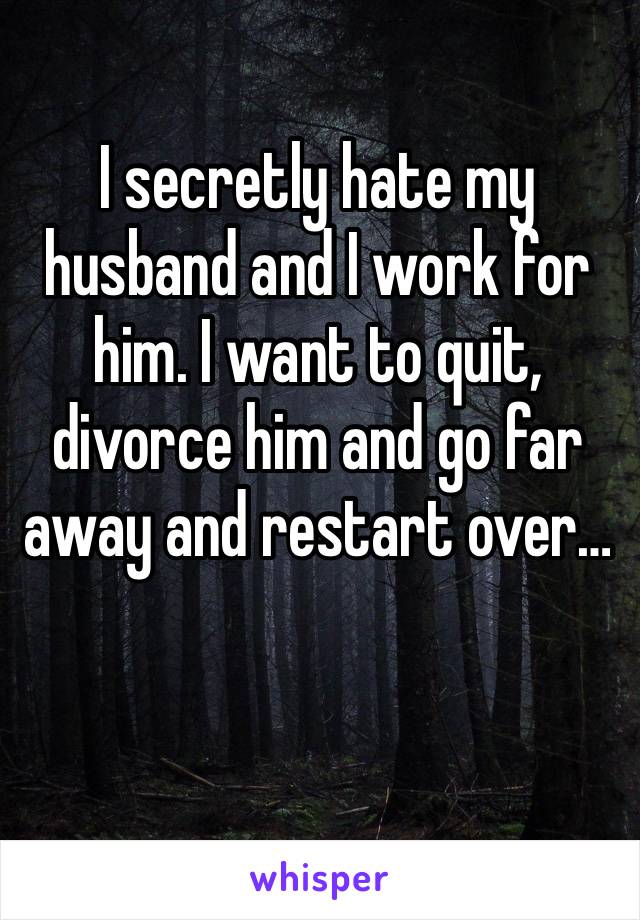 I secretly hate my husband and I work for him. I want to quit, divorce him and go far away and restart over…