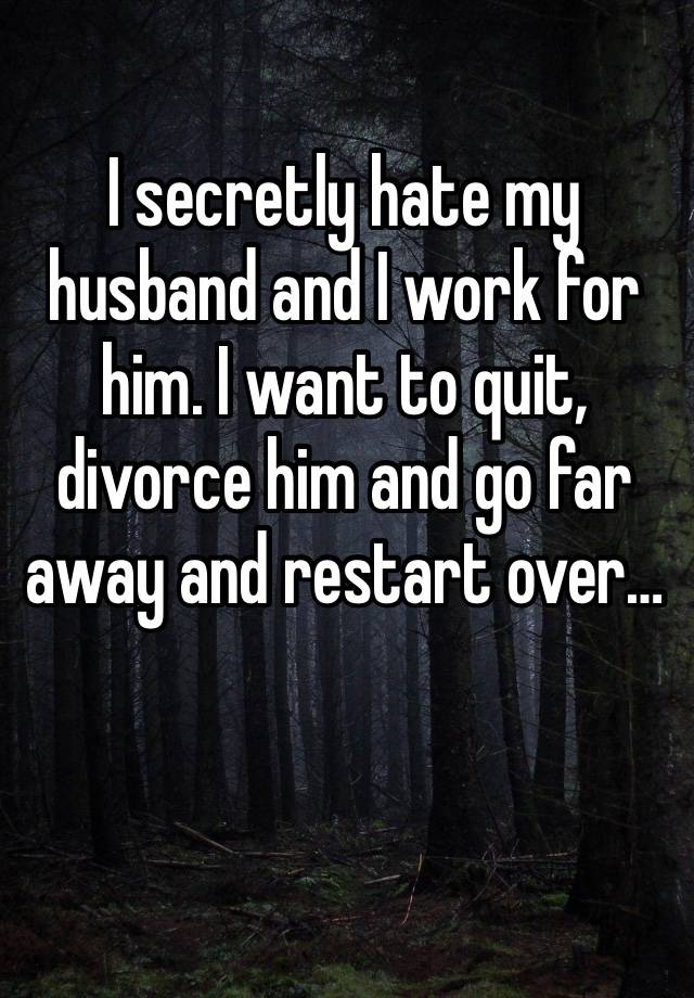 I secretly hate my husband and I work for him. I want to quit, divorce him and go far away and restart over…