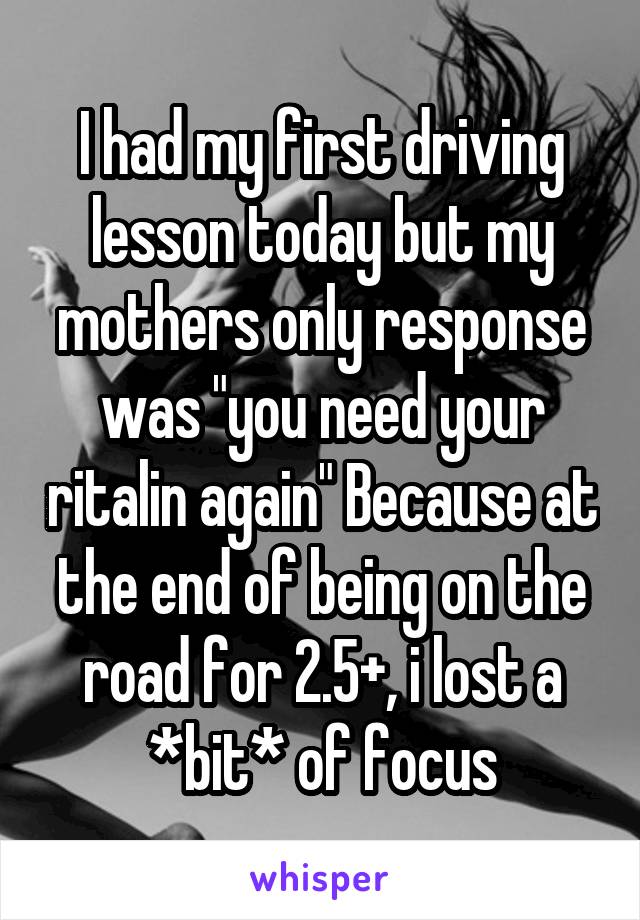 I had my first driving lesson today but my mothers only response was "you need your ritalin again" Because at the end of being on the road for 2.5+, i lost a *bit* of focus