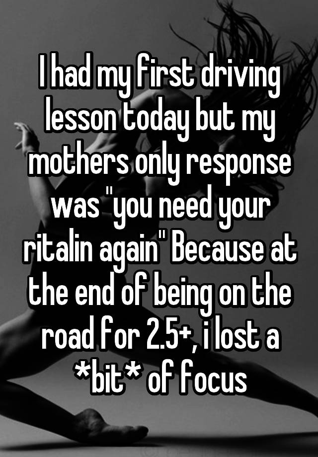 I had my first driving lesson today but my mothers only response was "you need your ritalin again" Because at the end of being on the road for 2.5+, i lost a *bit* of focus