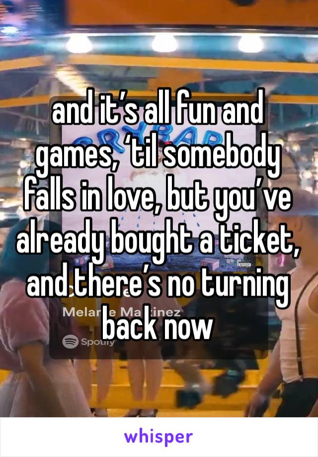 and it’s all fun and games, ‘til somebody falls in love, but you’ve already bought a ticket, and there’s no turning back now