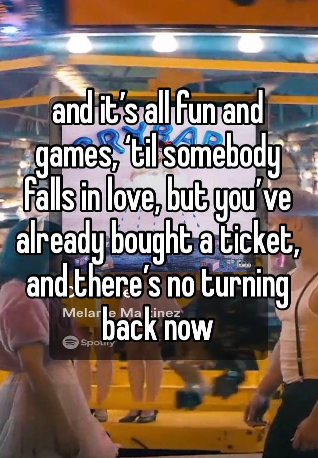 and it’s all fun and games, ‘til somebody falls in love, but you’ve already bought a ticket, and there’s no turning back now