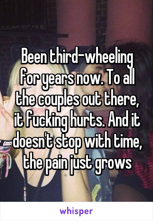 Been third-wheeling for years now. To all the couples out there, it fucking hurts. And it doesn't stop with time, the pain just grows