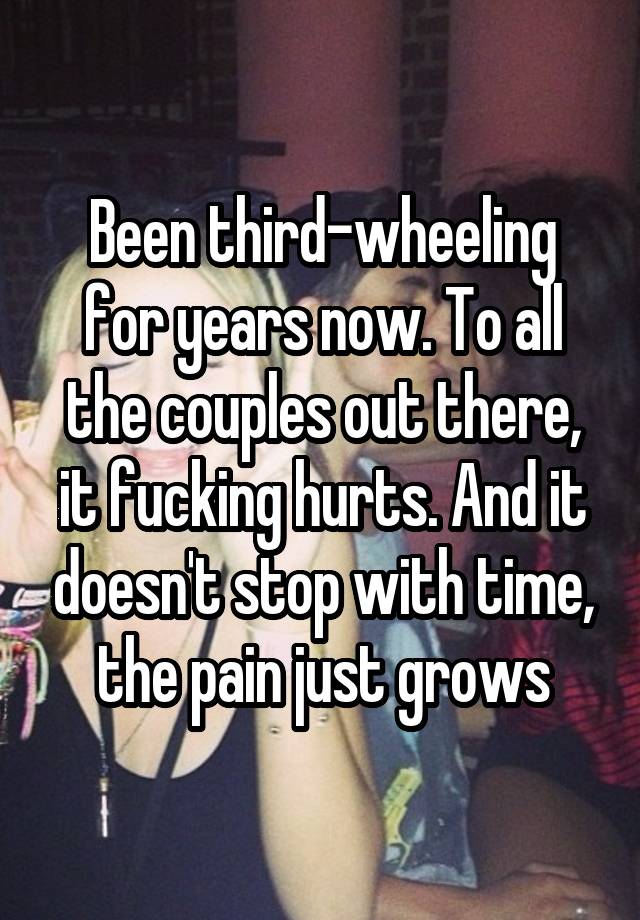 Been third-wheeling for years now. To all the couples out there, it fucking hurts. And it doesn't stop with time, the pain just grows