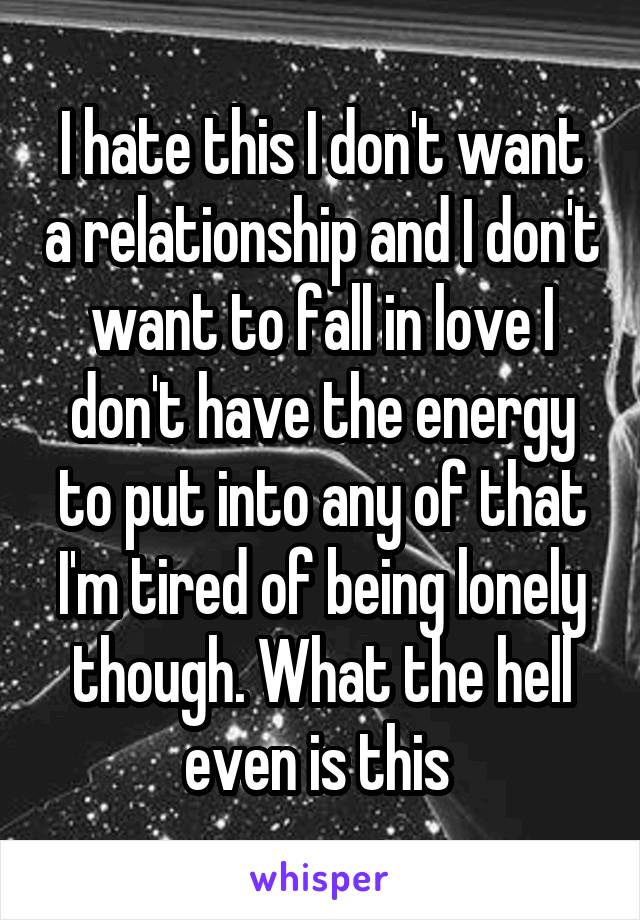 I hate this I don't want a relationship and I don't want to fall in love I don't have the energy to put into any of that I'm tired of being lonely though. What the hell even is this 