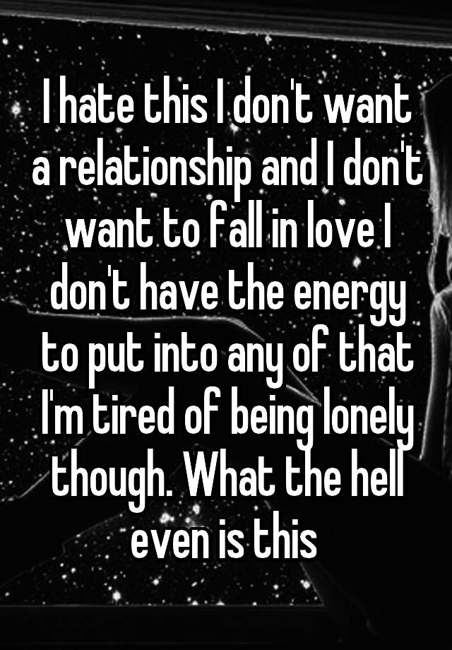 I hate this I don't want a relationship and I don't want to fall in love I don't have the energy to put into any of that I'm tired of being lonely though. What the hell even is this 