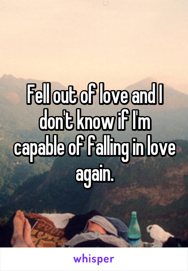 Fell out of love and I don't know if I'm capable of falling in love again.