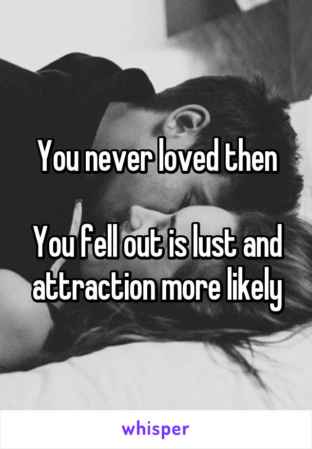 You never loved then

You fell out is lust and attraction more likely