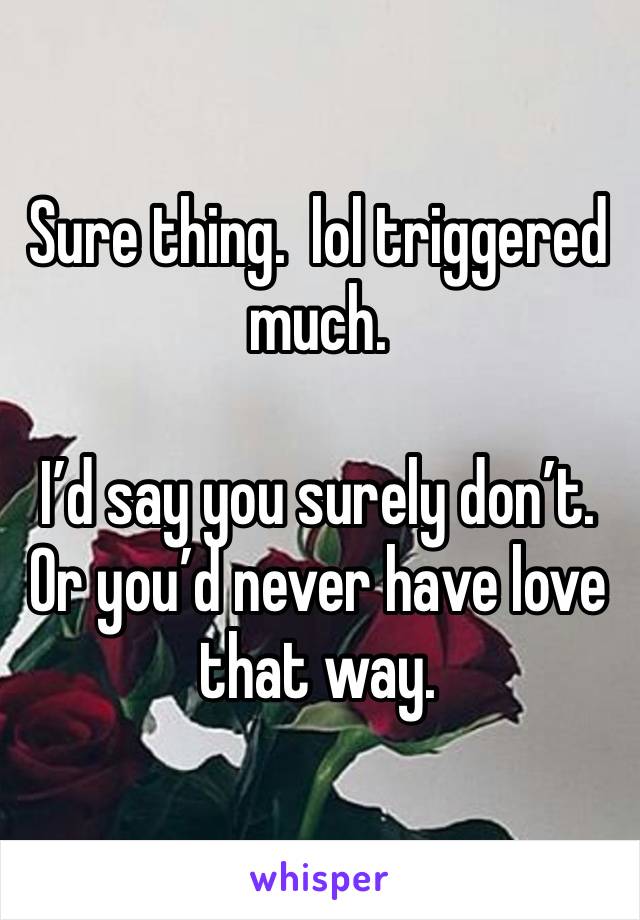 Sure thing.  lol triggered much. 

I’d say you surely don’t. Or you’d never have love that way.  